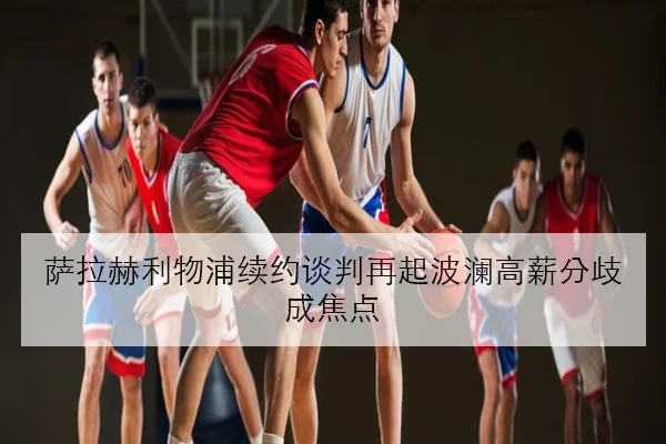 萨拉赫利物浦续约谈判再起波澜高薪分歧成焦点