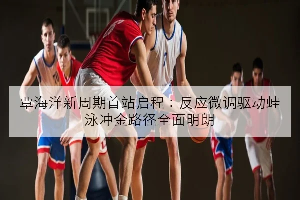 覃海洋新周期首站启程：反应微调驱动蛙泳冲金路径全面明朗