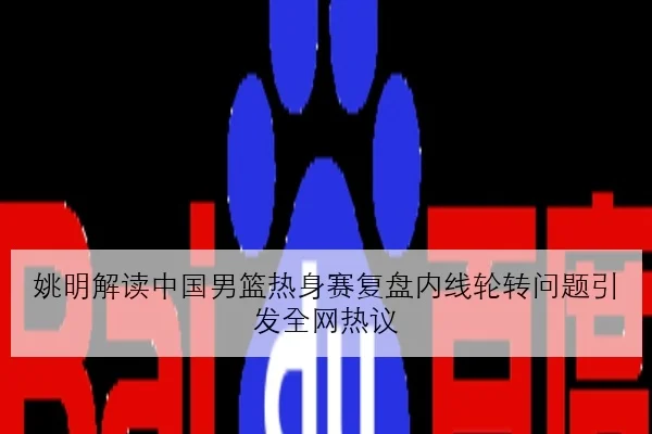 姚明解读中国男篮热身赛复盘内线轮转问题引发全网热议